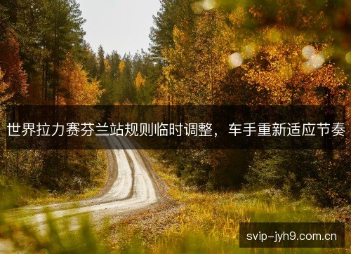 世界拉力赛芬兰站规则临时调整，车手重新适应节奏